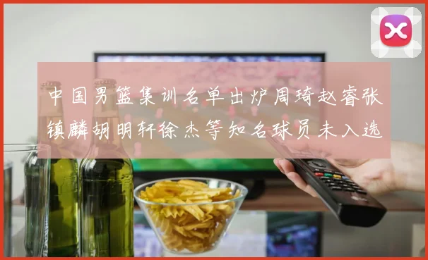 中国男篮集训名单出炉周琦赵睿张镇麟胡明轩徐杰等知名球员未入选