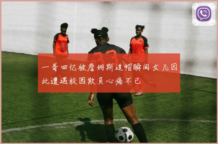 一哥回忆被詹姆斯追帽瞬间女儿因此遭遇校园欺负心痛不已