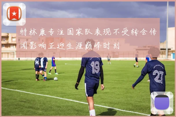 特林康专注国家队表现不受转会传闻影响正迎生涯巅峰时刻