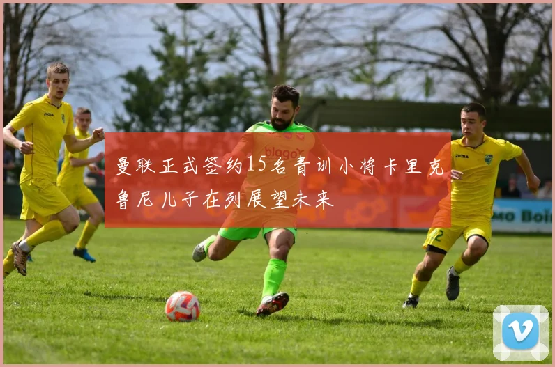 曼联正式签约15名青训小将卡里克鲁尼儿子在列展望未来