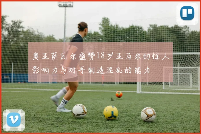 奥亚萨瓦尔盛赞18岁亚马尔的惊人影响力与对手制造混乱的能力