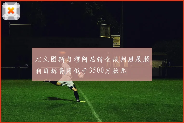 尤文图斯与穆阿尼转会谈判进展顺利目标费用低于3500万欧元