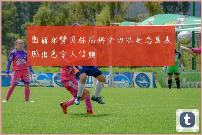 图赫尔赞贝林厄姆全力以赴态度表现出色令人信赖