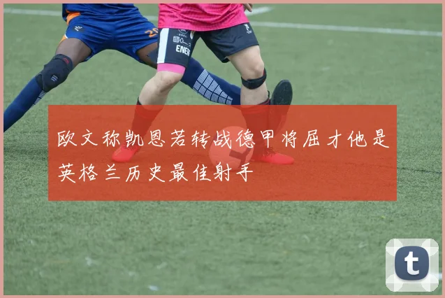 欧文称凯恩若转战德甲将屈才他是英格兰历史最佳射手