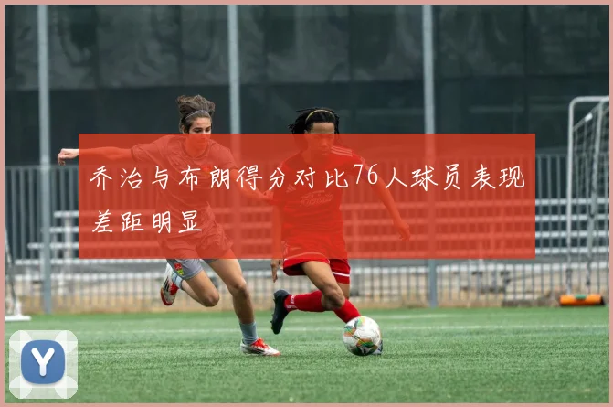 乔治与布朗得分对比76人球员表现差距明显