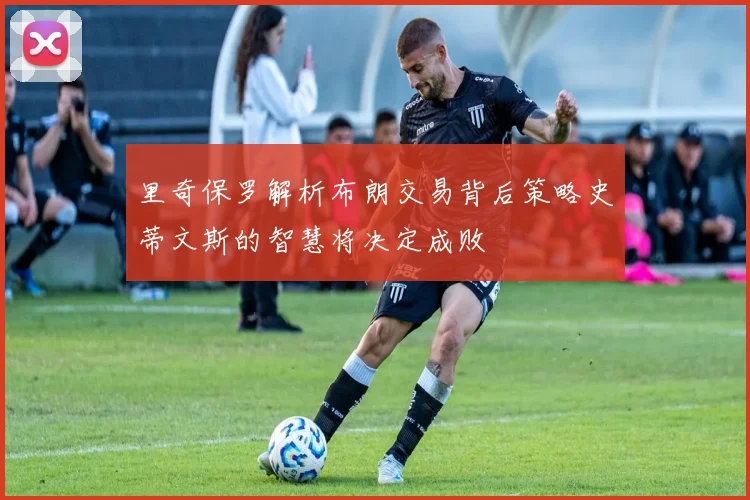 里奇保罗解析布朗交易背后策略史蒂文斯的智慧将决定成败