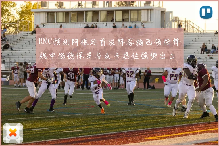RMC预测阿根廷首发阵容梅西领衔锋线中场德保罗与麦卡恩佐强势出击