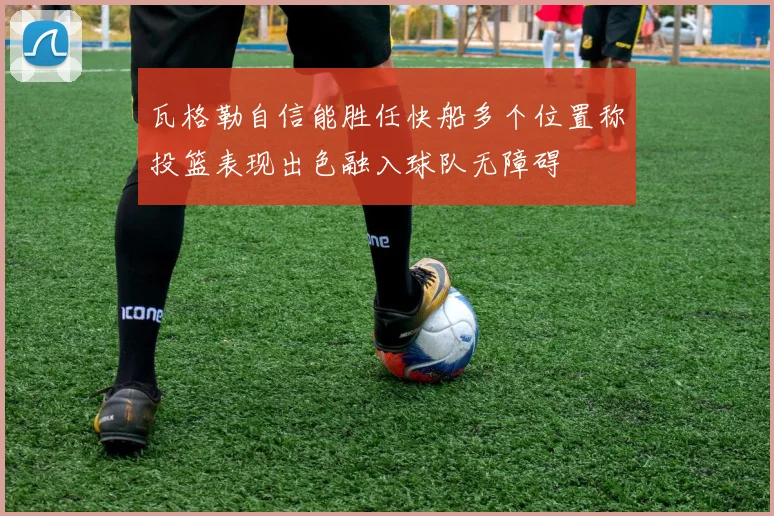 瓦格勒自信能胜任快船多个位置称投篮表现出色融入球队无障碍