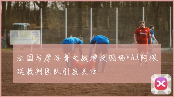 法国与摩洛哥之战增设现场VAR阿根廷裁判团队引发关注