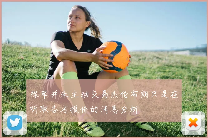 绿军并未主动交易杰伦布朗只是在听取各方报价的消息分析