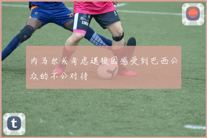 内马尔或考虑退役因感受到巴西公众的不公对待