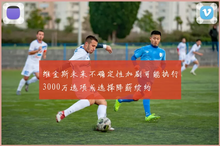 维金斯未来不确定性加剧可能执行3000万选项或选择降薪续约