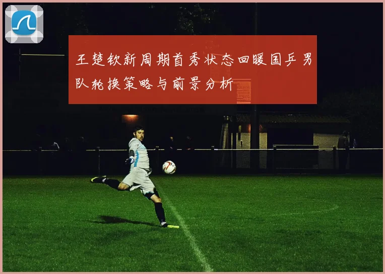 王楚钦新周期首秀状态回暖国乒男队轮换策略与前景分析