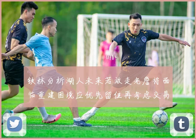 铁林分析湖人未来若放走老詹将面临重建困境应优先留住再考虑交易